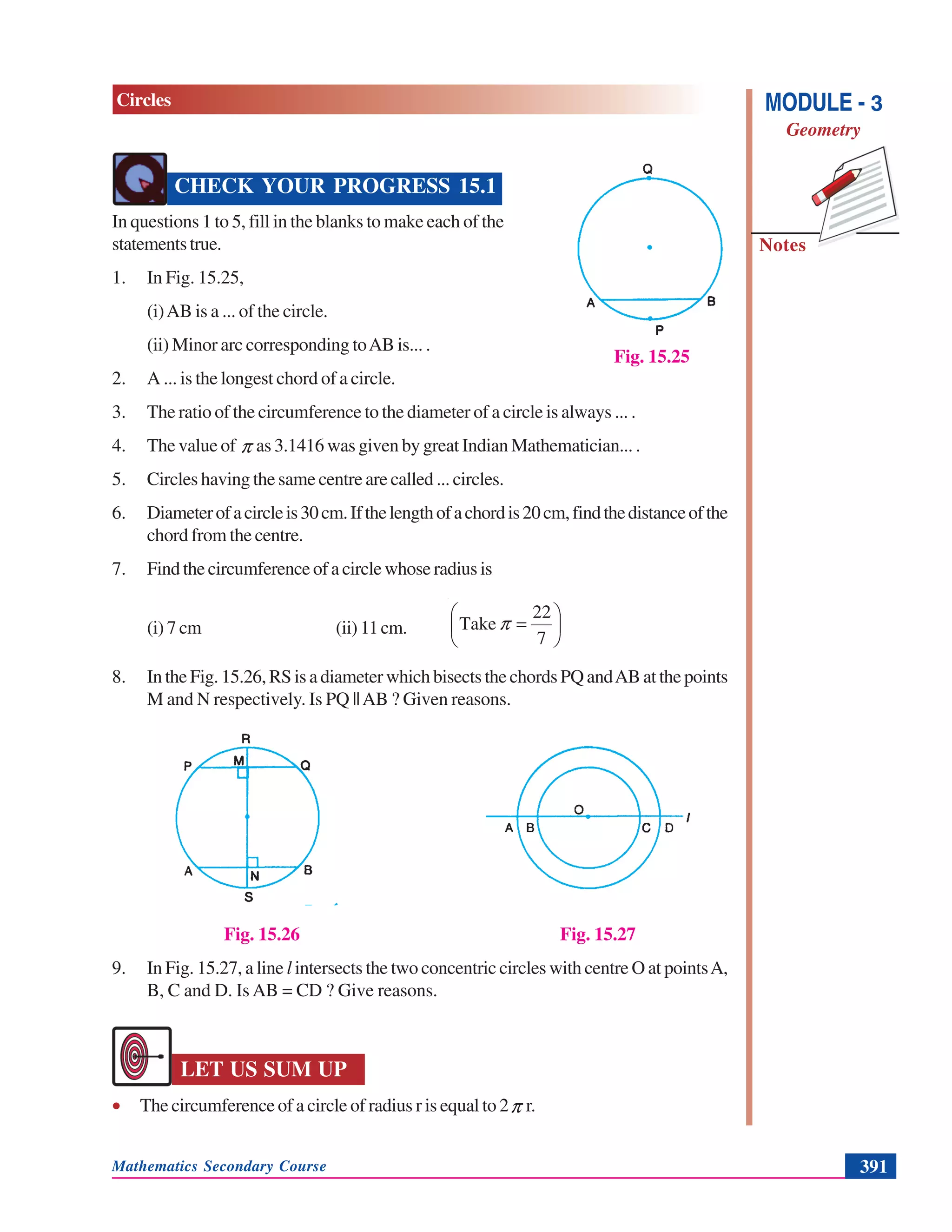 Mathematics Secondary Course 391
Notes
MODULE - 3
Geometry
Circles
CHECK YOUR PROGRESS 15.1
In questions 1 to 5, fill in the blanks to make each of the
statementstrue.
1. In Fig. 15.25,
(i)AB is a ... of the circle.
(ii) Minor arc corresponding toAB is... .
2. A ... is the longest chord of a circle.
3. The ratio of the circumference to the diameter of a circle is always ... .
4. The value of π as 3.1416 was given by great Indian Mathematician... .
5. Circles having the same centre are called ... circles.
6. Diameterofacircleis30cm.Ifthelengthofachordis20cm,findthedistanceofthe
chord from the centre.
7. Findthecircumferenceofacirclewhoseradiusis
(i) 7 cm (ii) 11cm. ⎟
⎠
⎞
⎜
⎝
⎛
=
7
22
Take π
8. In the Fig. 15.26, RS is a diameter which bisects the chords PQ andAB at the points
M and N respectively. Is PQ ||AB ? Given reasons.
Fig. 15.26 Fig. 15.27
9. In Fig. 15.27, a line l intersects the two concentric circles with centre O at pointsA,
B, C and D. Is AB = CD ? Give reasons.
LET US SUM UP
• The circumference of a circle of radius r is equal to 2π r.
Fig. 15.25
 