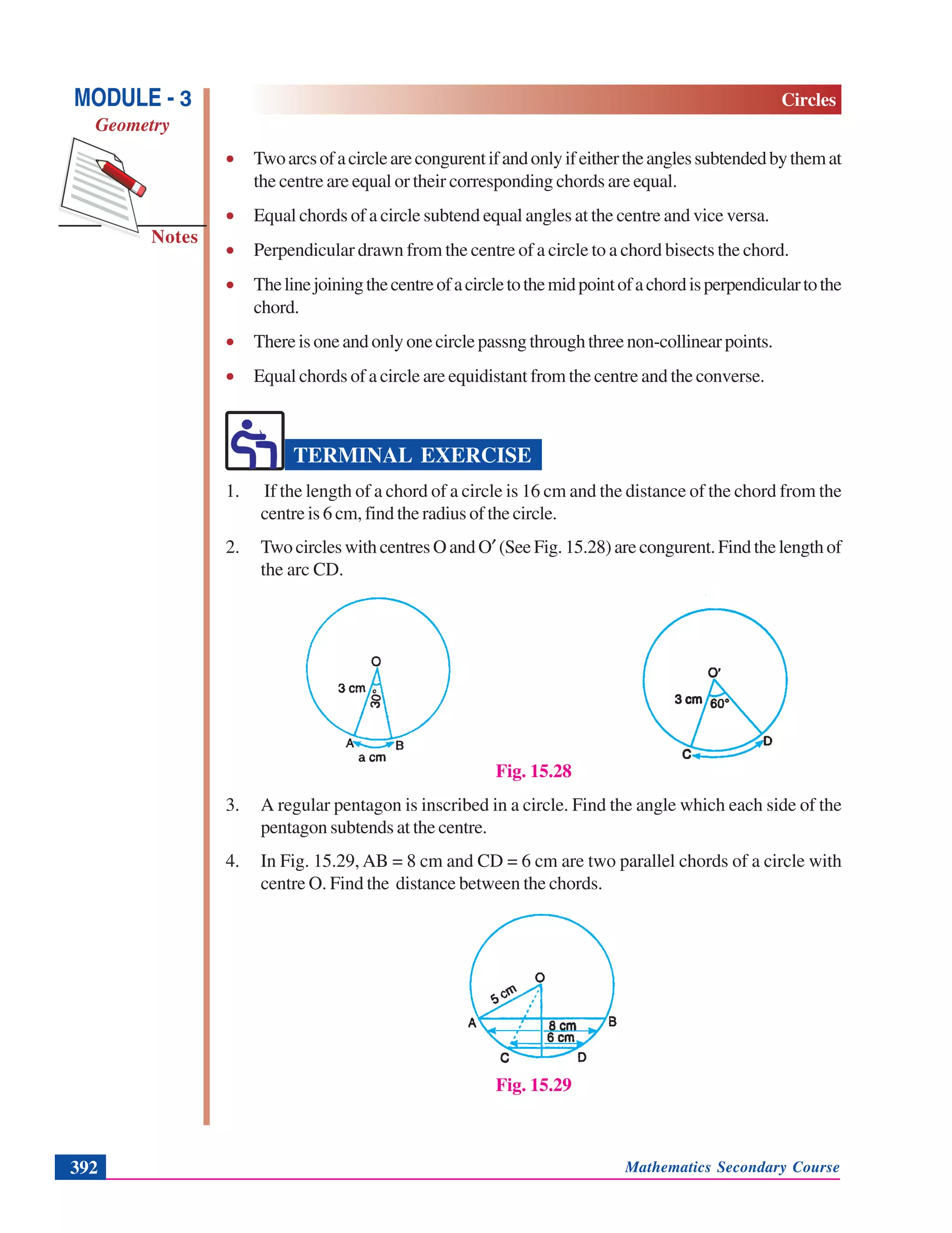 Mathematics Secondary Course392
Notes
MODULE - 3
Geometry
Circles
• Twoarcsofacirclearecongurentifandonlyifeithertheanglessubtendedbythemat
the centre are equal or their corresponding chords are equal.
• Equal chords of a circle subtend equal angles at the centre and vice versa.
• Perpendicular drawn from the centre of a circle to a chord bisects the chord.
• Thelinejoiningthecentreofacircletothemidpointofachordisperpendiculartothe
chord.
• Thereisoneandonlyonecirclepassngthroughthreenon-collinearpoints.
• Equal chords of a circle are equidistant from the centre and the converse.
TERMINAL EXERCISE
1. If the length of a chord of a circle is 16 cm and the distance of the chord from the
centre is 6 cm, find the radius of the circle.
2. TwocircleswithcentresOandO′ (SeeFig.15.28)arecongurent.Findthelengthof
the arc CD.
Fig. 15.28
3. A regular pentagon is inscribed in a circle. Find the angle which each side of the
pentagon subtends at the centre.
4. In Fig. 15.29, AB = 8 cm and CD = 6 cm are two parallel chords of a circle with
centre O. Find the distance between the chords.
Fig. 15.29
 