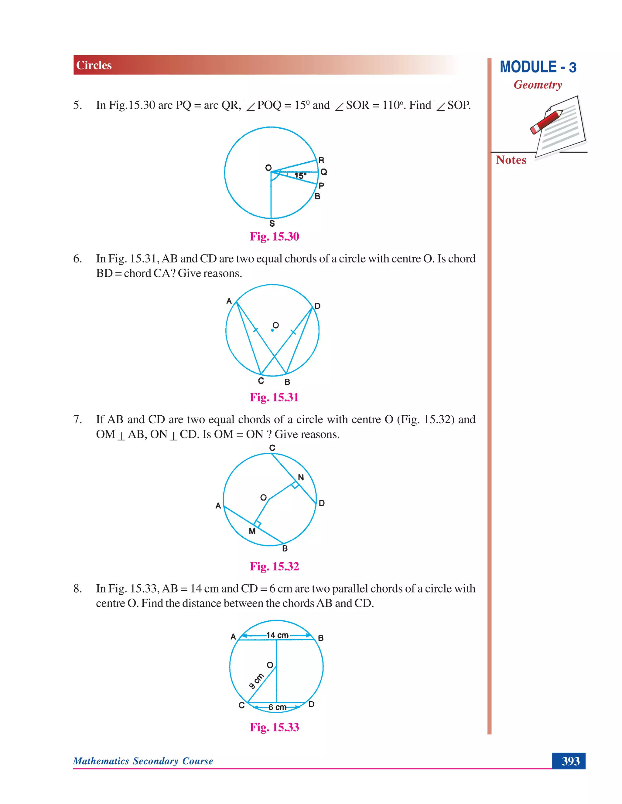 Mathematics Secondary Course 393
Notes
MODULE - 3
Geometry
Circles
5. In Fig.15.30 arc PQ = arc QR, ∠ POQ = 150
and ∠ SOR = 110o
. Find ∠ SOP.
Fig. 15.30
6. In Fig. 15.31,AB and CD are two equal chords of a circle with centre O. Is chord
BD = chord CA? Give reasons.
Fig. 15.31
7. If AB and CD are two equal chords of a circle with centre O (Fig. 15.32) and
OM ⊥ AB, ON ⊥ CD. Is OM = ON ? Give reasons.
Fig. 15.32
8. In Fig. 15.33,AB = 14 cm and CD = 6 cm are two parallel chords of a circle with
centre O. Find the distance between the chordsAB and CD.
Fig. 15.33
 