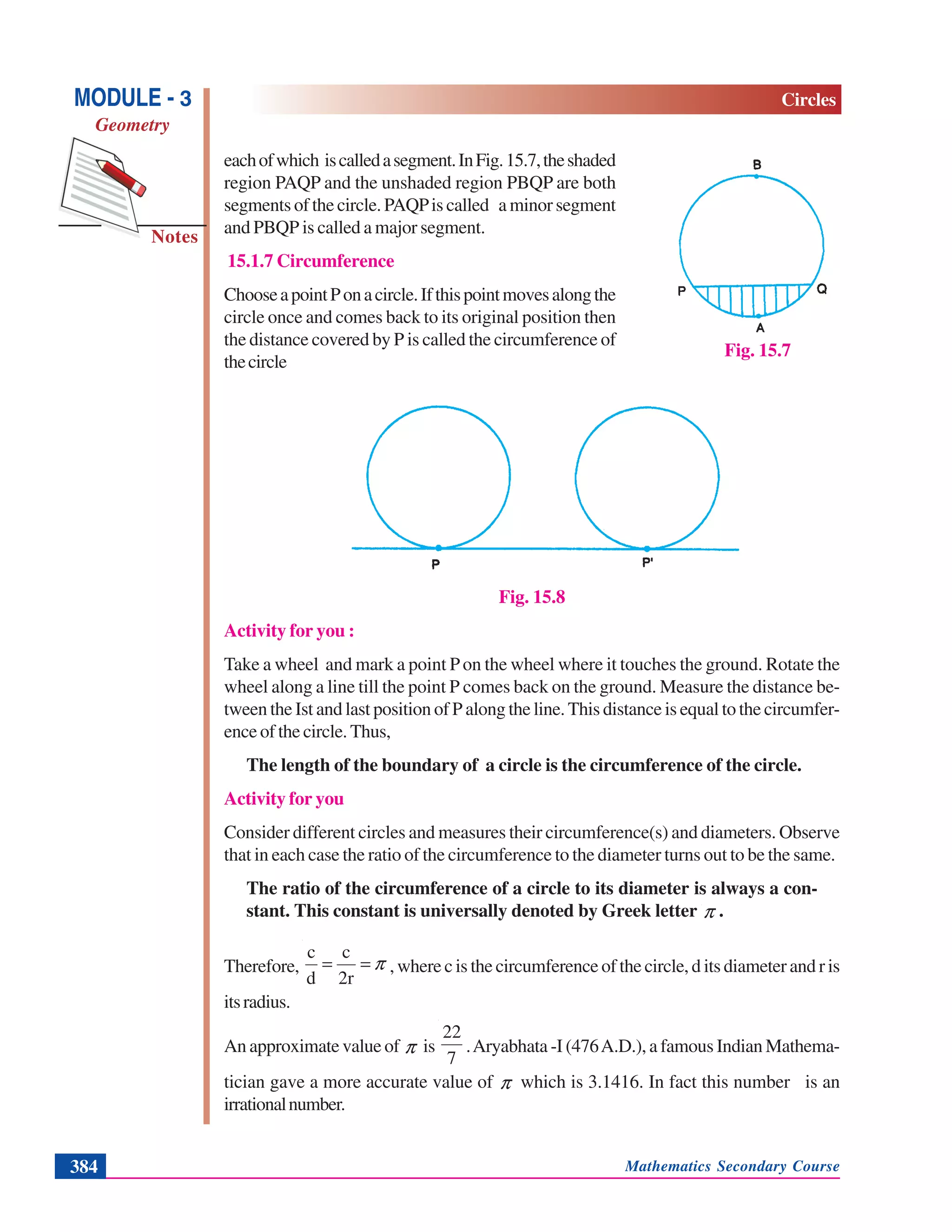 Mathematics Secondary Course384
Notes
MODULE - 3
Geometry
Circles
eachofwhich iscalledasegment.InFig.15.7,theshaded
region PAQP and the unshaded region PBQP are both
segments of the circle. PAQPis called a minor segment
and PBQP is called a major segment.
15.1.7 Circumference
ChooseapointPonacircle.Ifthispointmovesalongthe
circle once and comes back to its original position then
the distance covered by P is called the circumference of
thecircle
Fig. 15.8
Activity for you :
Take a wheel and mark a point Pon the wheel where it touches the ground. Rotate the
wheel along a line till the point P comes back on the ground. Measure the distance be-
tween the Ist and last position of P along the line. This distance is equal to the circumfer-
ence of the circle. Thus,
The length of the boundary of a circle is the circumference of the circle.
Activity for you
Consider different circles and measures their circumference(s) and diameters. Observe
that in each case the ratio of the circumference to the diameter turns out to be the same.
The ratio of the circumference of a circle to its diameter is always a con-
stant. This constant is universally denoted by Greek letter π .
Therefore, π==
2r
c
d
c
, where c is the circumference of the circle, d its diameter and r is
itsradius.
An approximate value of π is
7
22
.Aryabhata -I (476A.D.), a famous Indian Mathema-
tician gave a more accurate value of π which is 3.1416. In fact this number is an
irrationalnumber.
Fig. 15.7
 