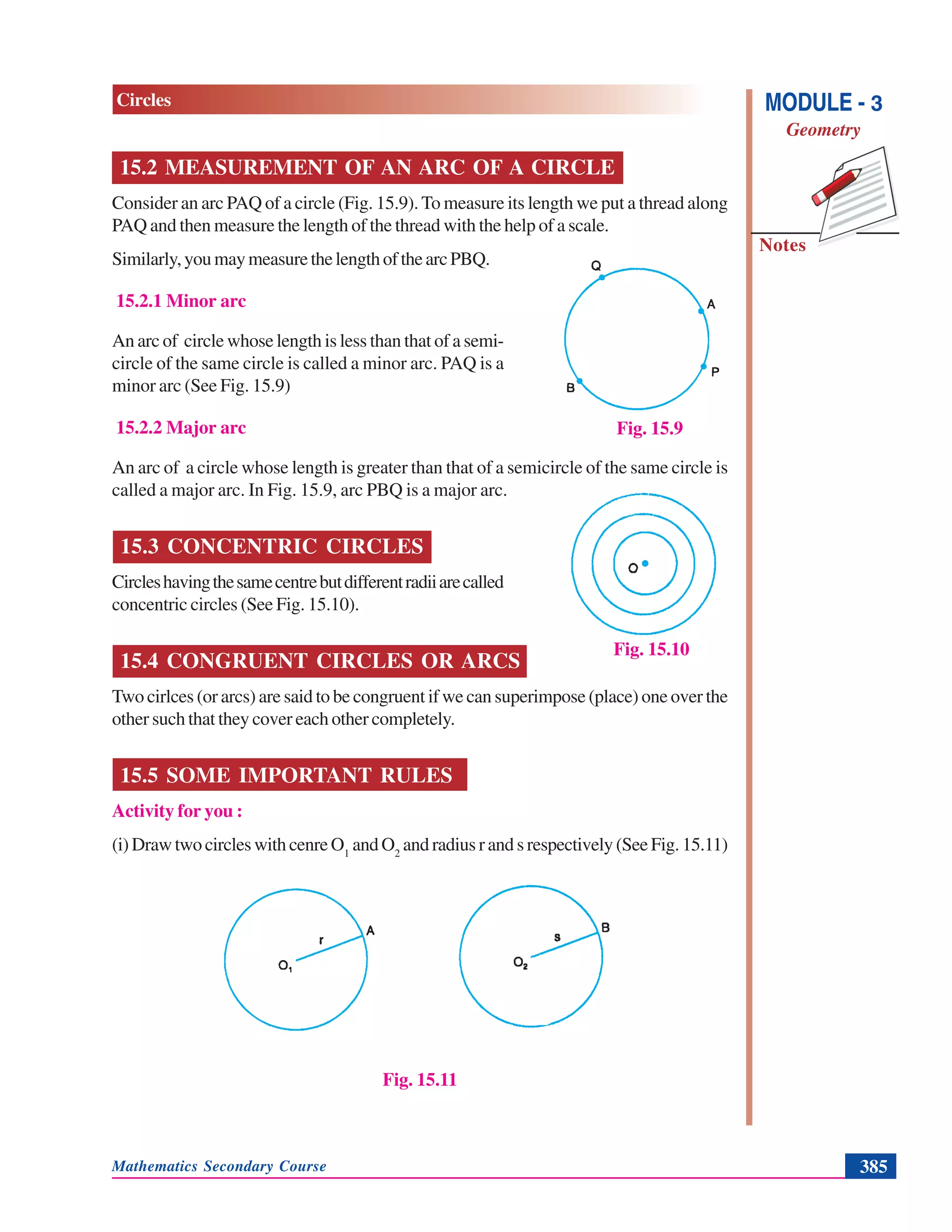 Mathematics Secondary Course 385
Notes
MODULE - 3
Geometry
Circles
15.2 MEASUREMENT OF AN ARC OF A CIRCLE
Consider an arc PAQ of a circle (Fig. 15.9). To measure its length we put a thread along
PAQ and then measure the length of the thread with the help of a scale.
Similarly,youmaymeasurethelengthofthearcPBQ.
15.2.1 Minor arc
An arc of circle whose length is less than that of a semi-
circle of the same circle is called a minor arc. PAQ is a
minor arc (See Fig. 15.9)
15.2.2 Major arc
An arc of a circle whose length is greater than that of a semicircle of the same circle is
called a major arc. In Fig. 15.9, arc PBQ is a major arc.
15.3 CONCENTRIC CIRCLES
Circleshavingthesamecentrebutdifferentradiiarecalled
concentric circles (See Fig. 15.10).
15.4 CONGRUENT CIRCLES OR ARCS
Two cirlces (or arcs) are said to be congruent if we can superimpose (place) one over the
other such that they cover each other completely.
15.5 SOME IMPORTANT RULES
Activity for you :
(i)DrawtwocircleswithcenreO1
andO2
and radius r and s respectively (See Fig. 15.11)
Fig. 15.11
Fig. 15.9
Fig. 15.10
 