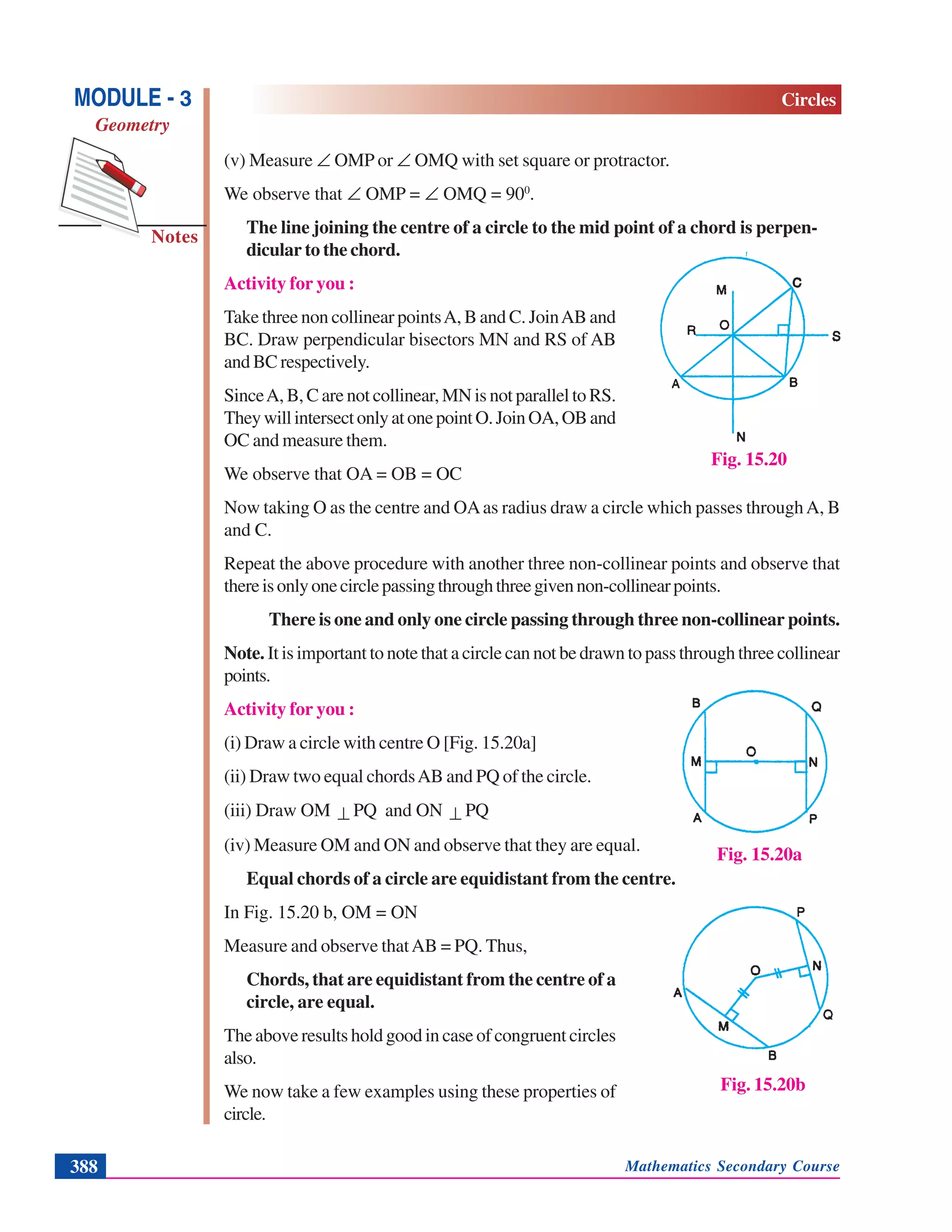 Mathematics Secondary Course388
Notes
MODULE - 3
Geometry
Circles
(v) Measure ∠ OMP or ∠ OMQ with set square or protractor.
We observe that ∠ OMP = ∠ OMQ = 900
.
The line joining the centre of a circle to the mid point of a chord is perpen-
dicular to the chord.
Activity for you :
Take three non collinear pointsA, B and C. JoinAB and
BC. Draw perpendicular bisectors MN and RS of AB
and BC respectively.
SinceA, B, C are not collinear, MN is not parallel to RS.
TheywillintersectonlyatonepointO.JoinOA,OBand
OC and measure them.
We observe that OA = OB = OC
Now taking O as the centre and OAas radius draw a circle which passes throughA, B
and C.
Repeat the above procedure with another three non-collinear points and observe that
thereisonlyonecirclepassingthroughthreegivennon-collinearpoints.
There is one and only one circle passing through three non-collinear points.
Note. It is important to note that a circle can not be drawn to pass through three collinear
points.
Activity for you :
(i) Draw a circle with centre O [Fig. 15.20a]
(ii) Draw two equal chordsAB and PQ of the circle.
(iii) Draw OM ⊥ PQ and ON ⊥ PQ
(iv) Measure OM and ON and observe that they are equal.
Equal chords of a circle are equidistant from the centre.
In Fig. 15.20 b, OM = ON
Measure and observe thatAB = PQ. Thus,
Chords, that are equidistant from the centre of a
circle, are equal.
The above results hold good in case of congruent circles
also.
We now take a few examples using these properties of
circle.
Fig. 15.20
Fig. 15.20a
Fig. 15.20b
 