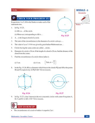 Mathematics Secondary Course 391
Notes
MODULE - 3
Geometry
Circles
CHECK YOUR PROGRESS 15.1
In questions 1 to 5, fill in the blanks to make each of the
statementstrue.
1. In Fig. 15.25,
(i)AB is a ... of the circle.
(ii) Minor arc corresponding toAB is... .
2. A ... is the longest chord of a circle.
3. The ratio of the circumference to the diameter of a circle is always ... .
4. The value of π as 3.1416 was given by great Indian Mathematician... .
5. Circles having the same centre are called ... circles.
6. Diameterofacircleis30cm.Ifthelengthofachordis20cm,findthedistanceofthe
chord from the centre.
7. Findthecircumferenceofacirclewhoseradiusis
(i) 7 cm (ii) 11cm. ⎟
⎠
⎞
⎜
⎝
⎛
=
7
22
Take π
8. In the Fig. 15.26, RS is a diameter which bisects the chords PQ andAB at the points
M and N respectively. Is PQ ||AB ? Given reasons.
Fig. 15.26 Fig. 15.27
9. In Fig. 15.27, a line l intersects the two concentric circles with centre O at pointsA,
B, C and D. Is AB = CD ? Give reasons.
LET US SUM UP
• The circumference of a circle of radius r is equal to 2π r.
Fig. 15.25
 
