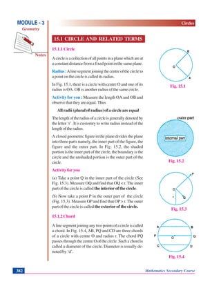 Mathematics Secondary Course382
Notes
MODULE - 3
Geometry
Circles
15.1 CIRCLE AND RELATED TERMS
15.1.1 Circle
Acircleisacollectionofallpointsinaplanewhichareat
a constant distance from a fixed point in the same plane.
Radius:Alinesegmentjoiningthecentreofthecircleto
a point on the circle is called its radius.
In Fig. 15.1, there is a circle with centre O and one of its
radius is OA. OB is another radius of the same circle.
Activity for you : Measure the length OA and OB and
observe that they are equal. Thus
All radii (plural of radius) of a circle are equal
Thelengthoftheradiusofacircleisgenerallydenotedby
the letter ‘r’. It is customry to write radius instead of the
lengthoftheradius.
A closed geometric figure in the plane divides the plane
into three parts namely, the inner part of the figure, the
figure and the outer part. In Fig. 15.2, the shaded
portion is the inner part of the circle, the boundary is the
circle and the unshaded portion is the outer part of the
circle.
Activity for you
(a) Take a point Q in the inner part of the circle (See
Fig. 15.3). Measure OQ and find that OQ < r. The inner
part of the circle is called the interior of the circle.
(b) Now take a point P in the outer part of the circle
(Fig. 15.3). Measure OPand find that OP> r. The outer
part of the circle is called the exterior of the circle.
15.1.2 Chord
Alinesegmentjoininganytwopointsofacircleiscalled
a chord. In Fig. 15.4,AB, PQ and CD are three chords
of a circle with centre O and radius r. The chord PQ
passes through the centre O of the circle. Such a chord is
called a diameter of the circle. Diameter is usually de-
noted by ‘d’.
Fig. 15.1
Fig. 15.2
Fig. 15.3
Fig. 15.4
 