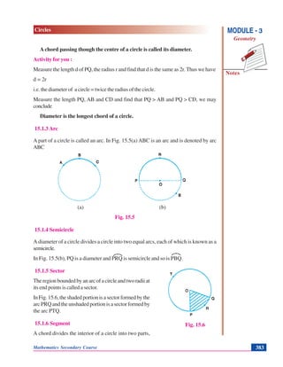 Mathematics Secondary Course 383
Notes
MODULE - 3
Geometry
Circles
Achord passing though the centre of a circle is called its diameter.
Activity for you :
Measure the length d of PQ, the radius r and find that d is the same as 2r. Thus we have
d = 2r
i.e. the diameter of a circle = twice the radius of the circle.
Measure the length PQ, AB and CD and find that PQ > AB and PQ > CD, we may
conclude
Diameter is the longest chord of a circle.
15.1.3 Arc
A part of a circle is called an arc. In Fig. 15.5(a) ABC is an arc and is denoted by arc
ABC
(a) (b)
Fig. 15.5
15.1.4 Semicircle
A diameter of a circle divides a circle into two equal arcs, each of which is known as a
semicircle.
In Fig. 15.5(b), PQ is a diameter and PRQ is semicircle and so is PBQ.
15.1.5 Sector
The region bounded by an arc of a circle and two radii at
its end points is called a sector.
In Fig. 15.6, the shaded portion is a sector formed by the
arc PRQ and the unshaded portion is a sector formed by
the arc PTQ.
15.1.6 Segment
A chord divides the interior of a circle into two parts,
Fig. 15.6
 