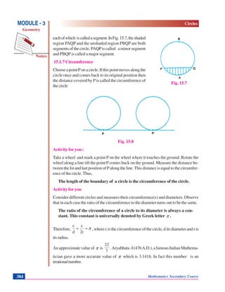 Mathematics Secondary Course384
Notes
MODULE - 3
Geometry
Circles
eachofwhich iscalledasegment.InFig.15.7,theshaded
region PAQP and the unshaded region PBQP are both
segments of the circle. PAQPis called a minor segment
and PBQP is called a major segment.
15.1.7 Circumference
ChooseapointPonacircle.Ifthispointmovesalongthe
circle once and comes back to its original position then
the distance covered by P is called the circumference of
thecircle
Fig. 15.8
Activity for you :
Take a wheel and mark a point Pon the wheel where it touches the ground. Rotate the
wheel along a line till the point P comes back on the ground. Measure the distance be-
tween the Ist and last position of P along the line. This distance is equal to the circumfer-
ence of the circle. Thus,
The length of the boundary of a circle is the circumference of the circle.
Activity for you
Consider different circles and measures their circumference(s) and diameters. Observe
that in each case the ratio of the circumference to the diameter turns out to be the same.
The ratio of the circumference of a circle to its diameter is always a con-
stant. This constant is universally denoted by Greek letter π .
Therefore, π==
2r
c
d
c
, where c is the circumference of the circle, d its diameter and r is
itsradius.
An approximate value of π is
7
22
.Aryabhata -I (476A.D.), a famous Indian Mathema-
tician gave a more accurate value of π which is 3.1416. In fact this number is an
irrationalnumber.
Fig. 15.7
 