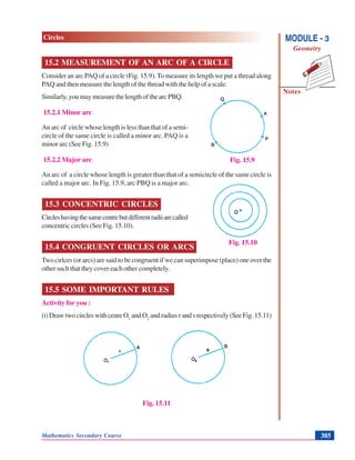 Mathematics Secondary Course 385
Notes
MODULE - 3
Geometry
Circles
15.2 MEASUREMENT OF AN ARC OF A CIRCLE
Consider an arc PAQ of a circle (Fig. 15.9). To measure its length we put a thread along
PAQ and then measure the length of the thread with the help of a scale.
Similarly,youmaymeasurethelengthofthearcPBQ.
15.2.1 Minor arc
An arc of circle whose length is less than that of a semi-
circle of the same circle is called a minor arc. PAQ is a
minor arc (See Fig. 15.9)
15.2.2 Major arc
An arc of a circle whose length is greater than that of a semicircle of the same circle is
called a major arc. In Fig. 15.9, arc PBQ is a major arc.
15.3 CONCENTRIC CIRCLES
Circleshavingthesamecentrebutdifferentradiiarecalled
concentric circles (See Fig. 15.10).
15.4 CONGRUENT CIRCLES OR ARCS
Two cirlces (or arcs) are said to be congruent if we can superimpose (place) one over the
other such that they cover each other completely.
15.5 SOME IMPORTANT RULES
Activity for you :
(i)DrawtwocircleswithcenreO1
andO2
and radius r and s respectively (See Fig. 15.11)
Fig. 15.11
Fig. 15.9
Fig. 15.10
 