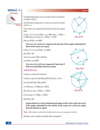 Mathematics Secondary Course386
Notes
MODULE - 3
Geometry
Circles
(ii) Superimpose the circle (i) on the circle (ii) so that O1
coincides with O2
.
(iii)We observe that circle (i) will cover circle (ii) if and
only if r = s
Two circles are congurent if and only if they have equal
radii.
In Fig. 15.12 if arc PAQ = arc RBS then ∠ POQ =
∠ ROS and conversely if ∠ POQ = ∠ ROS
then arc PAQ = arc RBS.
Two arcs of a circle are congurent if and only if the angles subtended by
them at the centre are equal.
In Fig. 15.13, if arc PAQ = arc RBS
then PQ = RS
and conversely if PQ = RS then
arc PAQ = arc RBS.
Two arcs of a circle are congurent if and only if
their corresponding chords are equal.
Activity for you :
(i) Draw a circle with centre O
(ii) Draw equal chords PQ and RS (See Fig. 15.14)
(iii) Join OP, OQ, OR and OS
(iv) Measure ∠ POQ and ∠ ROS
We observe that ∠ POQ = ∠ ROS
Conversely if ∠ POQ = ∠ ROS
then PQ = RS
Equal chords of a circle subtend equal angles at the centre and conversely
if the angles subtended by the chords at the centre of a circle are equal,
then the chords are equal.
Note : The above results also hold good in case of congruent circles.
We take some examples using the above properties :
Fig. 15.12
Fig. 15.13
Fig. 15.14
 