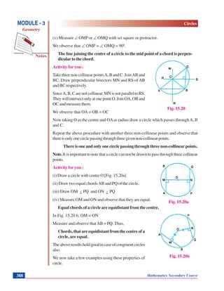 Mathematics Secondary Course388
Notes
MODULE - 3
Geometry
Circles
(v) Measure ∠ OMP or ∠ OMQ with set square or protractor.
We observe that ∠ OMP = ∠ OMQ = 900
.
The line joining the centre of a circle to the mid point of a chord is perpen-
dicular to the chord.
Activity for you :
Take three non collinear pointsA, B and C. JoinAB and
BC. Draw perpendicular bisectors MN and RS of AB
and BC respectively.
SinceA, B, C are not collinear, MN is not parallel to RS.
TheywillintersectonlyatonepointO.JoinOA,OBand
OC and measure them.
We observe that OA = OB = OC
Now taking O as the centre and OAas radius draw a circle which passes throughA, B
and C.
Repeat the above procedure with another three non-collinear points and observe that
thereisonlyonecirclepassingthroughthreegivennon-collinearpoints.
There is one and only one circle passing through three non-collinear points.
Note. It is important to note that a circle can not be drawn to pass through three collinear
points.
Activity for you :
(i) Draw a circle with centre O [Fig. 15.20a]
(ii) Draw two equal chordsAB and PQ of the circle.
(iii) Draw OM ⊥ PQ and ON ⊥ PQ
(iv) Measure OM and ON and observe that they are equal.
Equal chords of a circle are equidistant from the centre.
In Fig. 15.20 b, OM = ON
Measure and observe thatAB = PQ. Thus,
Chords, that are equidistant from the centre of a
circle, are equal.
The above results hold good in case of congruent circles
also.
We now take a few examples using these properties of
circle.
Fig. 15.20
Fig. 15.20a
Fig. 15.20b
 