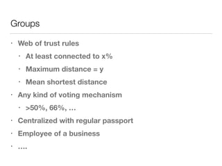 Groups
• Web of trust rules
• At least connected to x%
• Maximum distance = y
• Mean shortest distance
• Any kind of voting mechanism
• >50%, 66%, …
• Centralized with regular passport
• Employee of a business
• ….
 