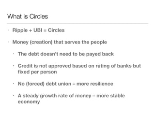 What is Circles
• Ripple + UBI = Circles
• Money (creation) that serves the people
• The debt doesn’t need to be payed back
• Credit is not approved based on rating of banks but
ﬁxed per person
• No (forced) debt union – more resilience
• A steady growth rate of money – more stable
economy
 
