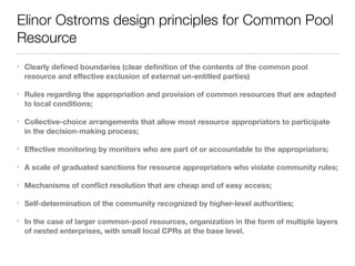 Elinor Ostroms design principles for Common Pool
Resource
• Clearly deﬁned boundaries (clear deﬁnition of the contents of the common pool
resource and eﬀective exclusion of external un-entitled parties)
• Rules regarding the appropriation and provision of common resources that are adapted
to local conditions;
• Collective-choice arrangements that allow most resource appropriators to participate
in the decision-making process;
• Eﬀective monitoring by monitors who are part of or accountable to the appropriators;
• A scale of graduated sanctions for resource appropriators who violate community rules;
• Mechanisms of conﬂict resolution that are cheap and of easy access;
• Self-determination of the community recognized by higher-level authorities;
• In the case of larger common-pool resources, organization in the form of multiple layers
of nested enterprises, with small local CPRs at the base level.
 