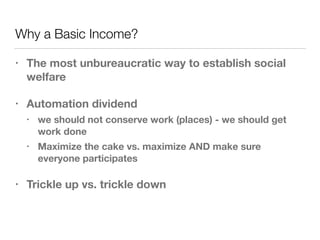Why a Basic Income?
• The most unbureaucratic way to establish social
welfare
• Automation dividend
• we should not conserve work (places) - we should get
work done
• Maximize the cake vs. maximize AND make sure
everyone participates
• Trickle up vs. trickle down
 