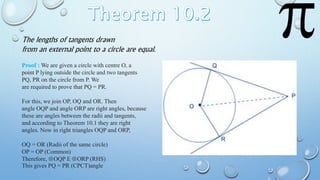 The lengths of tangents drawn
from an external point to a circle are equal.
Proof : We are given a circle with centre O, a
point P lying outside the circle and two tangents
PQ, PR on the circle from P. We
are required to prove that PQ = PR.
For this, we join OP, OQ and OR. Then
angle OQP and angle ORP are right angles, because
these are angles between the radii and tangents,
and according to Theorem 10.1 they are right
angles. Now in right triangles OQP and ORP,
OQ = OR (Radii of the same circle)
OP = OP (Common)
Therefore, OQP ORP (RHS)
This gives PQ = PR (CPCT)angle
 