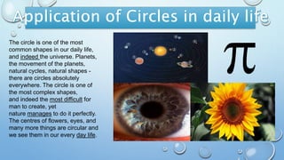 The circle is one of the most
common shapes in our daily life,
and indeed the universe. Planets,
the movement of the planets,
natural cycles, natural shapes -
there are circles absolutely
everywhere. The circle is one of
the most complex shapes,
and indeed the most difficult for
man to create, yet
nature manages to do it perfectly.
The centres of flowers, eyes, and
many more things are circular and
we see them in our every day life.
 