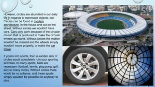 However, circles are abundant in our daily
life in regards to manmade objects, too.
Circles can be found in modern
architecture, in the house and out on the
street. Without circles we wouldn't have
cars. Cars only work because of the circular
motion that is produced to make the circular
wheels go round. Without circles the motion
wouldn't be created and the wheels simply
wouldn't move properly, or make the car
move.
If you're into sports, then a sudden lack of
circles would completely ruin your sporting
activities. In many sports, balls are
necessary (football, tennis, ping pong, golf,
and so many more). Without circles there
would be no spheres, and these sports
simply wouldn't be possible for anybody to
play.
 
