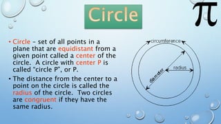 • Circle – set of all points in a
plane that are equidistant from a
given point called a center of the
circle. A circle with center P is
called “circle P”, or P.
• The distance from the center to a
point on the circle is called the
radius of the circle. Two circles
are congruent if they have the
same radius.
 