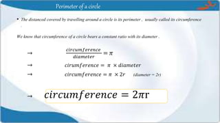 Perimeter of a circle
• The distanced covered by travelling around a circle is its perimeter , usually called its circumference
.
We know that circumference of a circle bears a constant ratio with its diameter .
→
𝑐𝑖𝑟𝑐𝑢𝑚𝑓𝑒𝑟𝑒𝑛𝑐𝑒
𝑑𝑖𝑎𝑚𝑒𝑡𝑒𝑟
= 𝜋
→ 𝑐𝑖𝑟𝑢𝑚𝑓𝑒𝑟𝑒𝑛𝑐𝑒 = 𝜋 × 𝑑𝑖𝑎𝑚𝑒𝑡𝑒𝑟
→ 𝑐𝑖𝑟𝑐𝑢𝑚𝑓𝑒𝑟𝑒𝑛𝑐𝑒 = 𝜋 × 2𝑟 (diameter = 2r)
→ 𝑐𝑖𝑟𝑐𝑢𝑚𝑓𝑒𝑟𝑒𝑛𝑐𝑒 = 2𝜋r
 