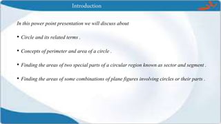 Introduction
In this power point presentation we will discuss about
• Circle and its related terms .
• Concepts of perimeter and area of a circle .
• Finding the areas of two special parts of a circular region known as sector and segment .
• Finding the areas of some combinations of plane figures involving circles or their parts .
 
