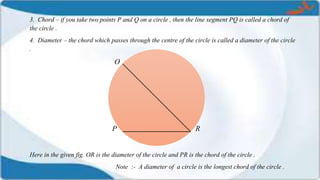 3. Chord – if you take two points P and Q on a circle , then the line segment PQ is called a chord of
the circle .
4. Diameter – the chord which passes through the centre of the circle is called a diameter of the circle
.
O
P R
Here in the given fig. OR is the diameter of the circle and PR is the chord of the circle .
Note :- A diameter of a circle is the longest chord of the circle .
 