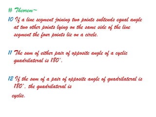 # Theorem~
10 If a line segment joining two points subtends equal angle
at two other points lying on the same side of the line
segment the four points lie on a circle.
11 The sum of either pair of opposite angle of a cyclic
quadrilateral is 180`.
12 If the sum of a pair of opposite angle of quadrilateral is
180`, the quadrilateral is
cyclic.
 