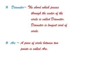 # Diameter~ The chord which passes
through the center of the
circle is called Diameter.
Diameter is longest cord of
circle.
# Arc ~ A piece of circle between two
points is called Arc.
 