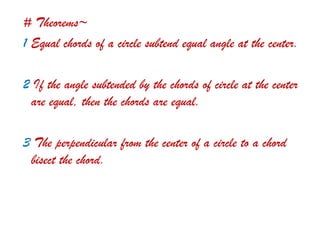 # Theorems~
1 Equal chords of a circle subtend equal angle at the center.
2 If the angle subtended by the chords of circle at the center
are equal, then the chords are equal.
3 The perpendicular from the center of a circle to a chord
bisect the chord.
 
