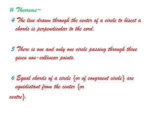 # Theorems~
4 The line drawn through the center of a circle to bisect a
chords is perpendicular to the cord.
5 There is one and only one circle passing through three
given non-collinear points.
6 Equal chords of a circle {or of congruent circle} are
equidistant from the center {or
centre}.
 