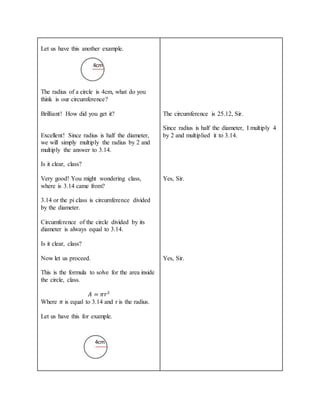 Let us have this another example.
The radius of a circle is 4cm, what do you
think is our circumference?
Brilliant! How did you get it?
Excellent! Since radius is half the diameter,
we will simply multiply the radius by 2 and
multiply the answer to 3.14.
Is it clear, class?
Very good! You might wondering class,
where is 3.14 came from?
3.14 or the pi class is circumference divided
by the diameter.
Circumference of the circle divided by its
diameter is always equal to 3.14.
Is it clear, class?
Now let us proceed.
This is the formula to solve for the area inside
the circle, class.
𝐴 = 𝜋𝑟2
Where 𝜋 is equal to 3.14 and r is the radius.
Let us have this for example.
The circumference is 25.12, Sir.
Since radius is half the diameter, I multiply 4
by 2 and multiplied it to 3.14.
Yes, Sir.
Yes, Sir.
4cm
4cm
 