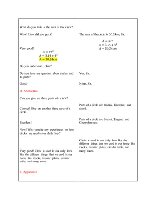 What do you think is the area of this circle?
Wow! How did you get it?
Very good!
𝐴 = 𝜋𝑟2
𝐴 = 3.14 𝑥 42
𝐴 = 50.24𝑐𝑚
Do you understand, class?
Do you have any question about circles and
its parts?
Good!
D. Abstraction
Can you give me three parts of a circle?
Correct! Give me another three parts of a
circle.
Excellent!
Now! Who can cite any experiences on how
circles are used in our daily lives?
Very good! Circle is used in our daily lives
like the different things that we used in our
home like clocks, circular plates, circular
table, and many more.
E. Application
The area of the circle is 50.24cm, Sir.
𝐴 = 𝜋𝑟2
𝐴 = 3.14 𝑥 42
𝐴 = 50.24𝑐𝑚
Yes, Sir.
None, Sir.
Parts of a circle are Radius, Diameter, and
chord.
Parts of a circle are Secant, Tangent, and
Circumference.
Circle is used in our daily lives like the
different things that we used in our home like
clocks, circular plates, circular table, and
many more.
 