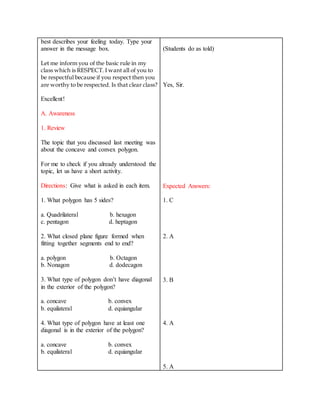 best describes your feeling today. Type your
answer in the message box.
Let me inform you of the basic rule in my
class which is RESPECT. I want all of you to
be respectful because if you respect then you
are worthy to be respected. Is that clear class?
Excellent!
A. Awareness
1. Review
The topic that you discussed last meeting was
about the concave and convex polygon.
For me to check if you already understood the
topic, let us have a short activity.
Directions: Give what is asked in each item.
1. What polygon has 5 sides?
a. Quadrilateral b. hexagon
c. pentagon d. heptagon
2. What closed plane figure formed when
fitting together segments end to end?
a. polygon b. Octagon
b. Nonagon d. dodecagon
3. What type of polygon don’t have diagonal
in the exterior of the polygon?
a. concave b. convex
b. equilateral d. equiangular
4. What type of polygon have at least one
diagonal is in the exterior of the polygon?
a. concave b. convex
b. equilateral d. equiangular
(Students do as told)
Yes, Sir.
Expected Answers:
1. C
2. A
3. B
4. A
5. A
 