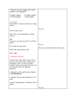 5. What do you call a polygon that is both
equilateral and equiangular?
a. Regular polygon b. Irregular polygon
b. Normal polygon c. Equal polygon
2. Motivation
Class! Before we proceed, I want you to sing
with me.
Are you ready, class?
Okay! Turn on your microphone and sing
with me.
Link:
https://www.youtube.com/watch?v=zj6YKO
CrS74
Do you like the song, class?
What is the song all about, class?
That is right!
3. Statement of the aim
To know more about circles and its parts, I
want you to be with me this morning as we
will discuss circles. I want you to listen
carefully because at the end of the lesson you
are expected to attain the following
objectives:
a. illustrated a circle and the terms related to
it. (M7GE-IIIh-i-1)
b. calculate the Area and circumference of a
circle.
c. discuss the importance of choosing circle of
friends.
Yes, Sir.
Yes, sir.
The song is all about the circle and its parts.
Yes, Sir.
 