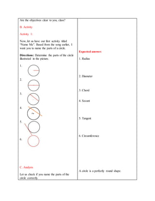 Are the objectives clear to you, class?
B. Activity
Activity 1:
Now, let us have our first activity titled
“Name Me”. Based from the song earlier, I
want you to name the parts of a circle.
Directions: Determine the parts of the circle
illustrated in the picture.
1.
2.
3.
4.
5.
6.
C. Analysis
Let us check if you name the parts of the
circle correctly.
Expected answer:
1. Radius
2. Diameter
3. Chord
4. Secant
5. Tangent
6. Circumference
A circle is a perfectly round shape.
 