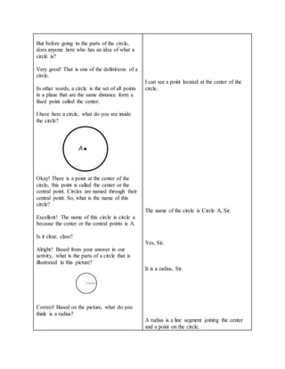 But before going to the parts of the circle,
does anyone here who has an idea of what a
circle is?
Very good! That is one of the definitions of a
circle.
In other words, a circle is the set of all points
in a plane that are the same distance form a
fixed point called the center.
I have here a circle, what do you see inside
the circle?
Okay! There is a point at the center of the
circle, this point is called the center or the
central point. Circles are named through their
central point. So, what is the name of this
circle?
Excellent! The name of this circle is circle a
because the center or the central points is A.
Is it clear, class?
Alright! Based from your answer in our
activity, what is the parts of a circle that is
illustrated in this picture?
Correct! Based on the picture, what do you
think is a radius?
I can see a point located at the center of the
circle.
The name of the circle is Circle A, Sir.
Yes, Sir.
It is a radius, Sir.
A radius is a line segment joining the center
and a point on the circle.
 