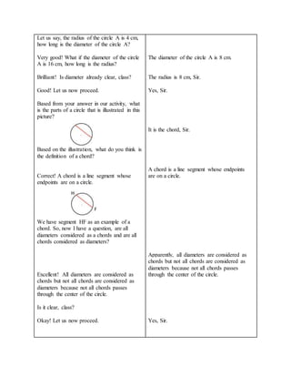 Let us say, the radius of the circle A is 4 cm,
how long is the diameter of the circle A?
Very good! What if the diameter of the circle
A is 16 cm, how long is the radius?
Brilliant! Is diameter already clear, class?
Good! Let us now proceed.
Based from your answer in our activity, what
is the parts of a circle that is illustrated in this
picture?
Based on the illustration, what do you think is
the definition of a chord?
Correct! A chord is a line segment whose
endpoints are on a circle.
We have segment HF as an example of a
chord. So, now I have a question, are all
diameters considered as a chords and are all
chords considered as diameters?
Excellent! All diameters are considered as
chords but not all chords are considered as
diameters because not all chords passes
through the center of the circle.
Is it clear, class?
Okay! Let us now proceed.
The diameter of the circle A is 8 cm.
The radius is 8 cm, Sir.
Yes, Sir.
It is the chord, Sir.
A chord is a line segment whose endpoints
are on a circle.
Apparently, all diameters are considered as
chords but not all chords are considered as
diameters because not all chords passes
through the center of the circle.
Yes, Sir.
H
F
 
