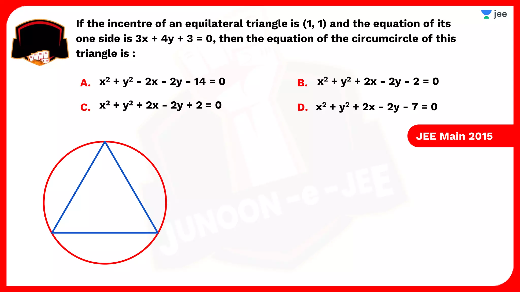 If the incentre of an equilateral triangle is (1, 1) and the equation of its
one side is 3x + 4y + 3 = 0, then the equation of the circumcircle of this
triangle is :
A. B.
C. D. x2 + y2 + 2x - 2y - 7 = 0
x2 + y2 + 2x - 2y + 2 = 0
x2 + y2 + 2x - 2y - 2 = 0
x2 + y2 - 2x - 2y - 14 = 0
JEE Main 2015
 