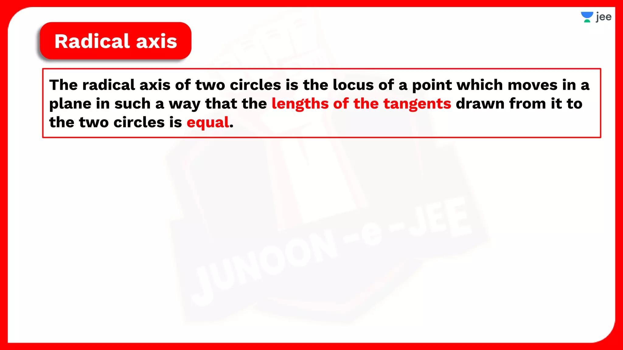 The radical axis of two circles is the locus of a point which moves in a
plane in such a way that the lengths of the tangents drawn from it to
the two circles is equal.
Radical axis
 