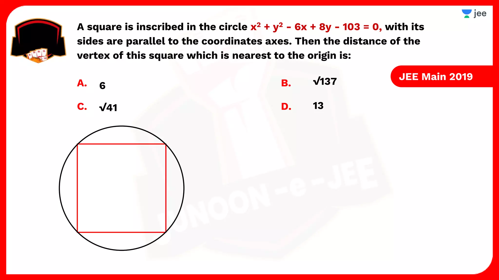 A square is inscribed in the circle x2 + y2 - 6x + 8y - 103 = 0, with its
sides are parallel to the coordinates axes. Then the distance of the
vertex of this square which is nearest to the origin is:
A. B.
C. D. 13
√41
√137
6
JEE Main 2019
 