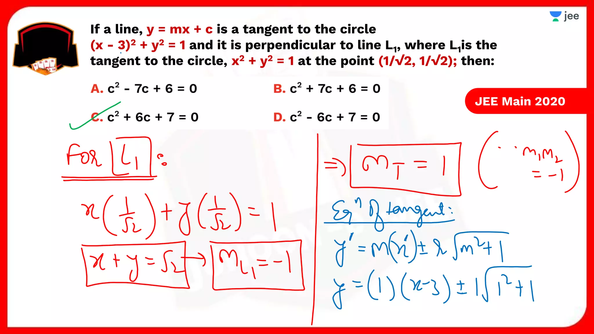 If a line, y = mx + c is a tangent to the circle
(x - 3)2 + y2 = 1 and it is perpendicular to line L1, where L1is the
tangent to the circle, x2 + y2 = 1 at the point (1/√2, 1/√2); then:
JEE Main 2020
 