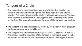Tangent of a Circle
• The tangent of a circle is defined as a straight line that touches the
curve of the circle at only one point and does not enter the circle’s
interior. The tangent touches the circle's radius at a right angle. The two
main aspects to remember in the tangent is the slope (m) and a point
on the line. The general equation or formula of the tangent to a circle is:
• The tangent to a circle equation x2 + y2 = a2 for a line y = mx + c is given
by the equation y = mx ± a √[1+ m2]
• The tangent to a circle equation x2+ y2 = a2 at (a1, b1) is xa1 + yb1 = a2.
This means that the equation of the tangent is expressed as xa1 + yb1 =
a2, where a1 and b1 are the coordinates at which the tangent is made.
 