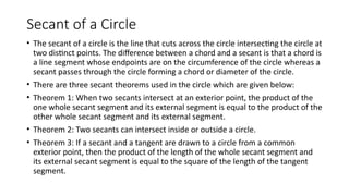 Secant of a Circle
• The secant of a circle is the line that cuts across the circle intersecting the circle at
two distinct points. The difference between a chord and a secant is that a chord is
a line segment whose endpoints are on the circumference of the circle whereas a
secant passes through the circle forming a chord or diameter of the circle.
• There are three secant theorems used in the circle which are given below:
• Theorem 1: When two secants intersect at an exterior point, the product of the
one whole secant segment and its external segment is equal to the product of the
other whole secant segment and its external segment.
• Theorem 2: Two secants can intersect inside or outside a circle.
• Theorem 3: If a secant and a tangent are drawn to a circle from a common
exterior point, then the product of the length of the whole secant segment and
its external secant segment is equal to the square of the length of the tangent
segment.
 