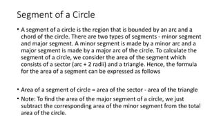 Segment of a Circle
• A segment of a circle is the region that is bounded by an arc and a
chord of the circle. There are two types of segments - minor segment
and major segment. A minor segment is made by a minor arc and a
major segment is made by a major arc of the circle. To calculate the
segment of a circle, we consider the area of the segment which
consists of a sector (arc + 2 radii) and a triangle. Hence, the formula
for the area of a segment can be expressed as follows
• Area of a segment of circle = area of the sector - area of the triangle
• Note: To find the area of the major segment of a circle, we just
subtract the corresponding area of the minor segment from the total
area of the circle.
 