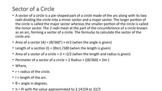 Sector of a Circle
• A sector of a circle is a pie-shaped part of a circle made of the arc along with its two
radii dividing the circle into a minor sector and a major sector. The larger portion of
the circle is called the major sector whereas the smaller portion of the circle is called
the minor sector. The 2 radii meet at the part of the circumference of a circle known
as an arc, forming a sector of a circle. The formulas to calculate the sector of the
circle are:
• Area of a sector (A) = (θ/360°) × πr2 (when the angle is given)
• Length of a section (l) = (θπr) /180 (when the length is given)
• Area of a sector of a circle = (l × r)/2 (when the length and radius is given)
• Perimeter of a sector of a circle = 2 Radius + ((θ/360) × 2πr )
• Where,
• r = radius of the circle.
• l = length of the arc.
• θ = angle in degrees.
• π = Pi with the value approximated to 3.14159 or 22/7.
 