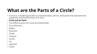 What are the Parts of a Circle?
• A circle is a closed figure with a curved boundary and has many parts that represent the
properties and characteristics of a circle.
• Circle and its Parts
• The different parts of a circle are listed below:
• Circumference
• Radius
• Diameter
• Chord
• Tangent
• Secant
• Arc
• Segment
• Sector
 