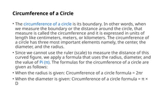 Circumference of a Circle
• The circumference of a circle is its boundary. In other words, when
we measure the boundary or the distance around the circle, that
measure is called the circumference and it is expressed in units of
length like centimeters, meters, or kilometers. The circumference of
a circle has three most important elements namely, the center, the
diameter, and the radius.
• Since we cannot use the ruler (scale) to measure the distance of this
curved figure, we apply a formula that uses the radius, diameter, and
the value of Pi (π). The formulas for the circumference of a circle are
given as follows:
• When the radius is given: Circumference of a circle formula = 2πr
• When the diameter is given: Circumference of a circle formula = π ×
D
 