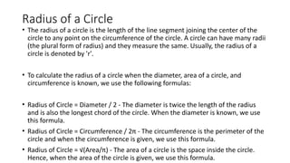 Radius of a Circle
• The radius of a circle is the length of the line segment joining the center of the
circle to any point on the circumference of the circle. A circle can have many radii
(the plural form of radius) and they measure the same. Usually, the radius of a
circle is denoted by 'r'.
• To calculate the radius of a circle when the diameter, area of a circle, and
circumference is known, we use the following formulas:
• Radius of Circle = Diameter / 2 - The diameter is twice the length of the radius
and is also the longest chord of the circle. When the diameter is known, we use
this formula.
• Radius of Circle = Circumference / 2π - The circumference is the perimeter of the
circle and when the circumference is given, we use this formula.
• Radius of Circle = √(Area/π) - The area of a circle is the space inside the circle.
Hence, when the area of the circle is given, we use this formula.
 