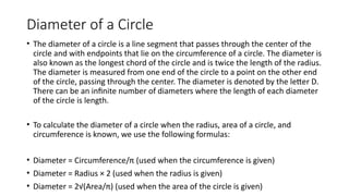 Diameter of a Circle
• The diameter of a circle is a line segment that passes through the center of the
circle and with endpoints that lie on the circumference of a circle. The diameter is
also known as the longest chord of the circle and is twice the length of the radius.
The diameter is measured from one end of the circle to a point on the other end
of the circle, passing through the center. The diameter is denoted by the letter D.
There can be an infinite number of diameters where the length of each diameter
of the circle is length.
• To calculate the diameter of a circle when the radius, area of a circle, and
circumference is known, we use the following formulas:
• Diameter = Circumference/π (used when the circumference is given)
• Diameter = Radius × 2 (used when the radius is given)
• Diameter = 2√(Area/π) (used when the area of the circle is given)
 