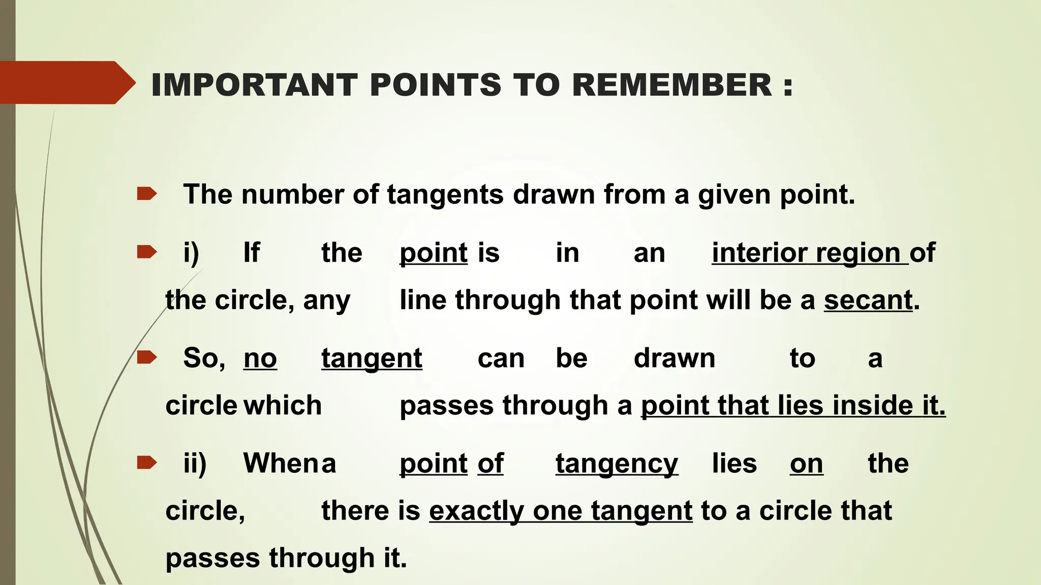 IMPORTANT POINTS TO REMEMBER :
🠶 The number of tangents drawn from a given point.
🠶 i) If the point is in an interior region of
the circle, any line through that point will be a secant.
🠶 So, no tangent can be drawn to a
circle which passes through a point that lies inside it.
🠶 ii) Whena point of tangency lies on the
circle, there is exactly one tangent to a circle that
passes through it.
 