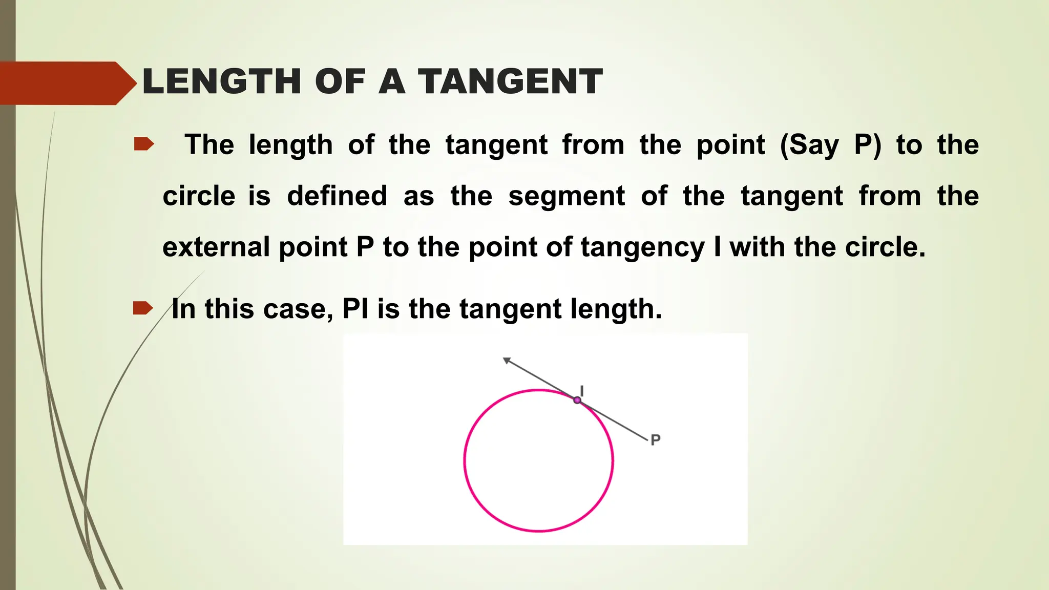 LENGTH OF A TANGENT
🠶 The length of the tangent from the point (Say P) to the
circle is defined as the segment of the tangent from the
external point P to the point of tangency I with the circle.
🠶 In this case, PI is the tangent length.
 