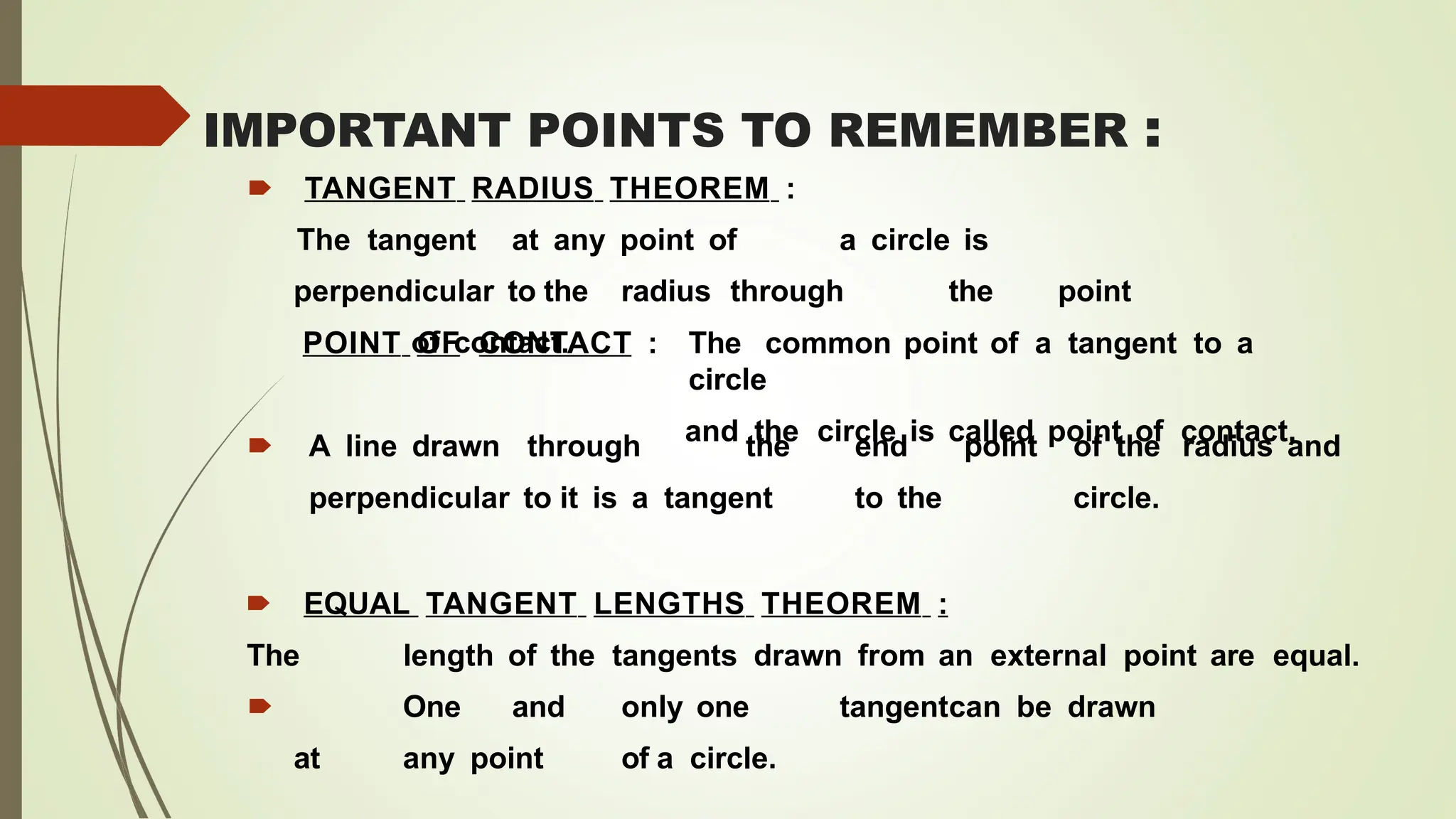 IMPORTANT POINTS TO REMEMBER :
🠶 TANGENT RADIUS THEOREM :
The tangent at any point of a circle is
perpendicular to the radius through the point
of contact.
POINT OF CONTACT : The common point of a tangent to a
circle
and the circle is called point of contact.
🠶 A line drawn through the end point of the radius and
perpendicular to it is a tangent to the circle.
🠶 EQUAL TANGENT LENGTHS THEOREM :
The length of the tangents drawn from an external point are equal.
🠶 One and only one tangentcan be drawn
at any point of a circle.
 